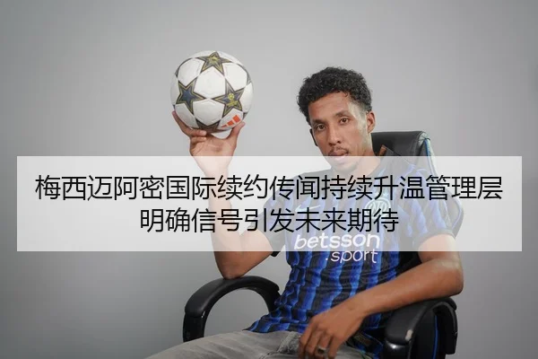 梅西迈阿密国际续约传闻持续升温管理层明确信号引发未来期待